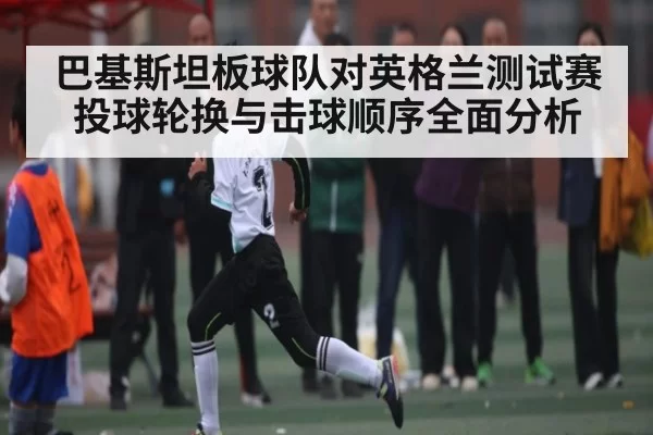 巴基斯坦板球队对英格兰测试赛投球轮换与击球顺序全面分析